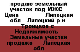 продаю земельный участок под ИЖС › Цена ­ 850 000 - Липецкая обл., Липецкий р-н, Троицкое с. Недвижимость » Земельные участки продажа   . Липецкая обл.